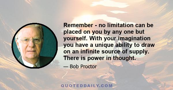 Remember - no limitation can be placed on you by any one but yourself. With your imagination you have a unique ability to draw on an infinite source of supply. There is power in thought.