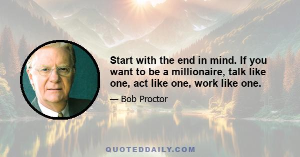 Start with the end in mind. If you want to be a millionaire, talk like one, act like one, work like one.