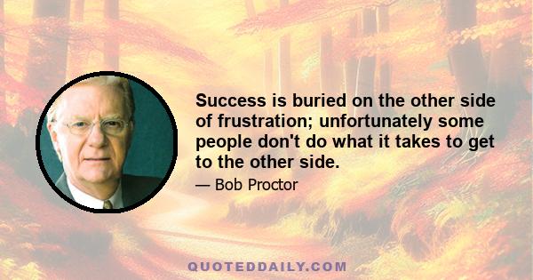 Success is buried on the other side of frustration; unfortunately some people don't do what it takes to get to the other side.