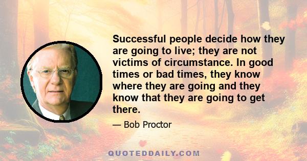 Successful people decide how they are going to live; they are not victims of circumstance. In good times or bad times, they know where they are going and they know that they are going to get there.