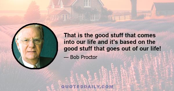 That is the good stuff that comes into our life and it's based on the good stuff that goes out of our life!