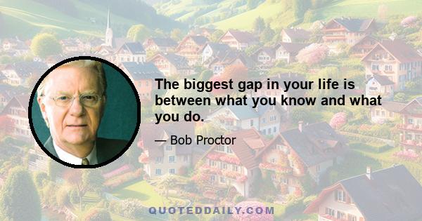 The biggest gap in your life is between what you know and what you do.