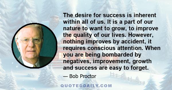 The desire for success is inherent within all of us. It is a part of our nature to want to grow, to improve the quality of our lives. However, nothing improves by accident, it requires conscious attention. When you are