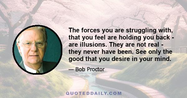 The forces you are struggling with, that you feel are holding you back - are illusions. They are not real - they never have been. See only the good that you desire in your mind.