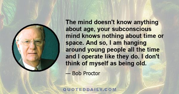 The mind doesn't know anything about age, your subconscious mind knows nothing about time or space. And so, I am hanging around young people all the time and I operate like they do. I don't think of myself as being old.