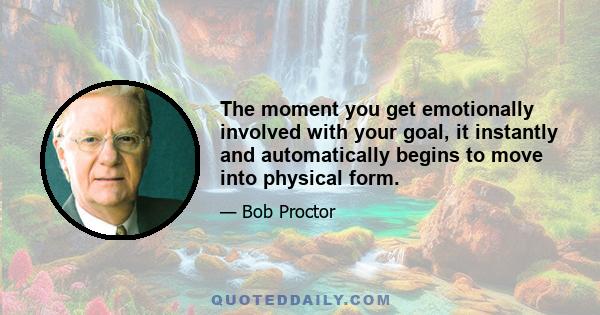 The moment you get emotionally involved with your goal, it instantly and automatically begins to move into physical form.