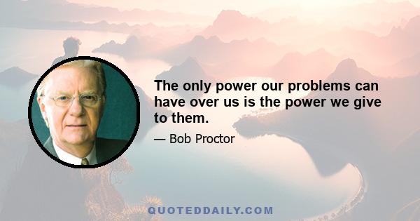 The only power our problems can have over us is the power we give to them.