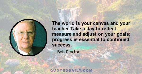 The world is your canvas and your teacher.Take a day to reflect, measure and adjust on your goals; progress is essential to continued success.