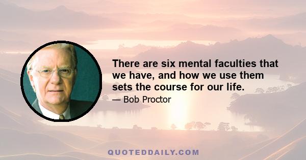 There are six mental faculties that we have, and how we use them sets the course for our life.