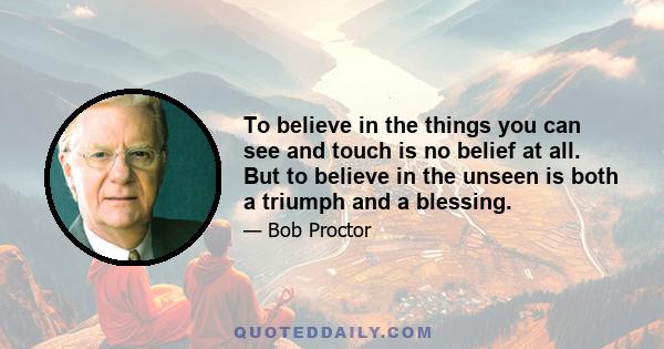 To believe in the things you can see and touch is no belief at all. But to believe in the unseen is both a triumph and a blessing.