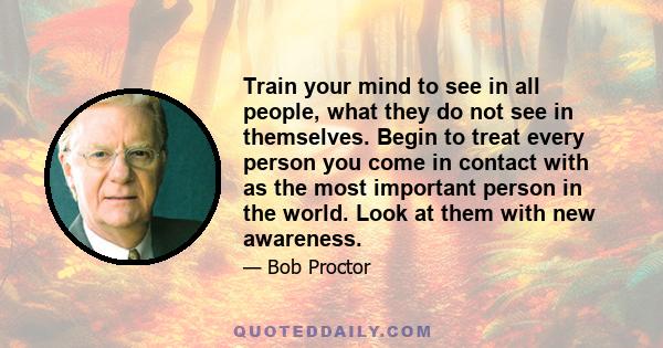 Train your mind to see in all people, what they do not see in themselves. Begin to treat every person you come in contact with as the most important person in the world. Look at them with new awareness.