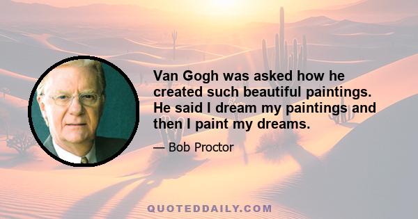 Van Gogh was asked how he created such beautiful paintings. He said I dream my paintings and then I paint my dreams.