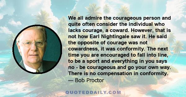 We all admire the courageous person and quite often consider the individual who lacks courage, a coward. However, that is not how Earl Nightingale saw it. He said the opposite of courage was not cowardness, it was