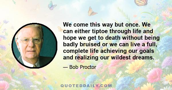 We come this way but once. We can either tiptoe through life and hope we get to death without being badly bruised or we can live a full, complete life achieving our goals and realizing our wildest dreams.