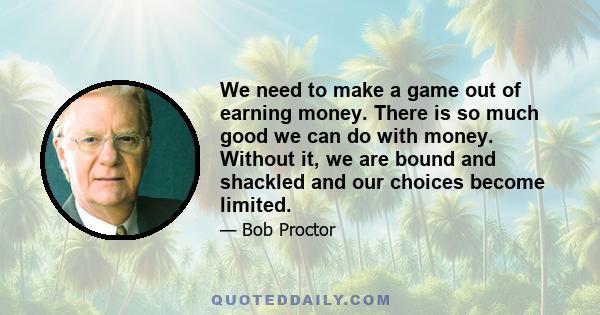 We need to make a game out of earning money. There is so much good we can do with money. Without it, we are bound and shackled and our choices become limited.