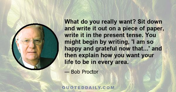 What do you really want? Sit down and write it out on a piece of paper, write it in the present tense. You might begin by writing, 'I am so happy and grateful now that...' and then explain how you want your life to be