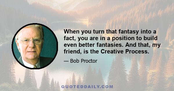 When you turn that fantasy into a fact, you are in a position to build even better fantasies. And that, my friend, is the Creative Process.