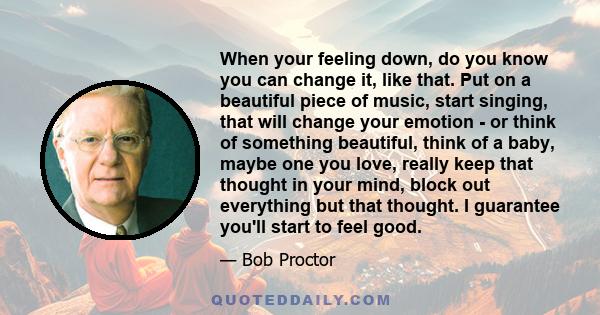 When your feeling down, do you know you can change it, like that. Put on a beautiful piece of music, start singing, that will change your emotion - or think of something beautiful, think of a baby, maybe one you love,