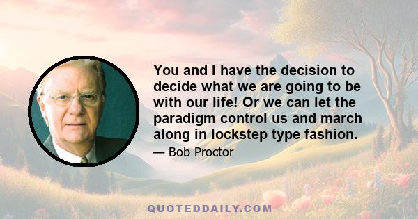 You and I have the decision to decide what we are going to be with our life! Or we can let the paradigm control us and march along in lockstep type fashion.