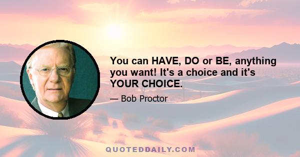 You can HAVE, DO or BE, anything you want! It's a choice and it's YOUR CHOICE.