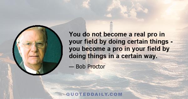 You do not become a real pro in your field by doing certain things - you become a pro in your field by doing things in a certain way.