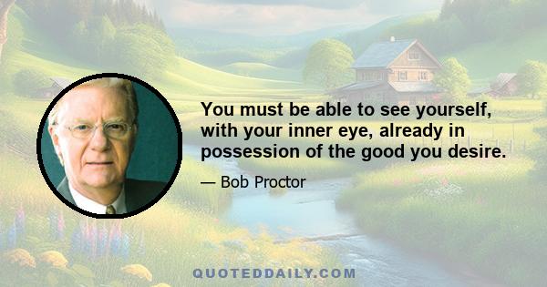 You must be able to see yourself, with your inner eye, already in possession of the good you desire.