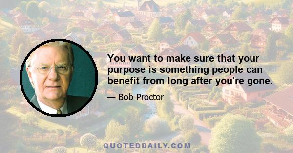 You want to make sure that your purpose is something people can benefit from long after you're gone.