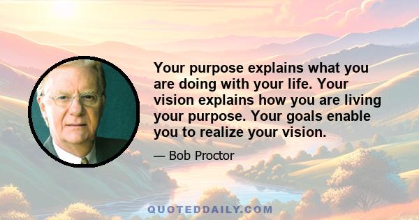 Your purpose explains what you are doing with your life. Your vision explains how you are living your purpose. Your goals enable you to realize your vision.