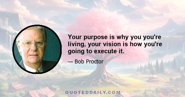 Your purpose is why you you're living, your vision is how you're going to execute it.