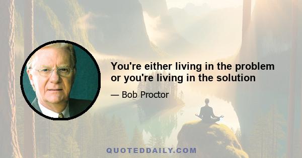 You're either living in the problem or you're living in the solution