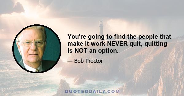 You're going to find the people that make it work NEVER quit, quitting is NOT an option.