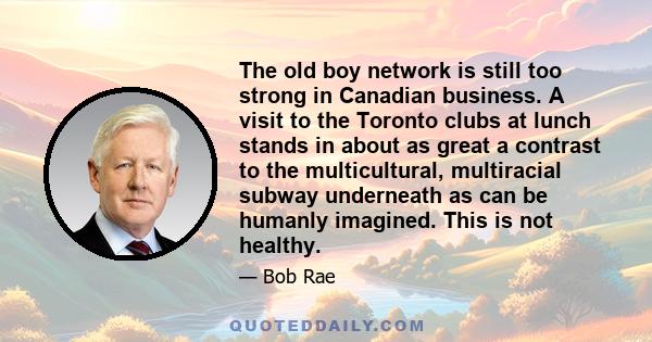 The old boy network is still too strong in Canadian business. A visit to the Toronto clubs at lunch stands in about as great a contrast to the multicultural, multiracial subway underneath as can be humanly imagined.