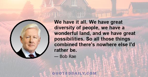 We have it all. We have great diversity of people, we have a wonderful land, and we have great possibilities. So all those things combined there's nowhere else I'd rather be.