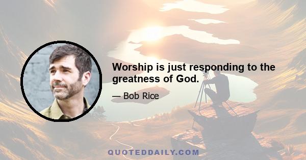 Worship is just responding to the greatness of God.