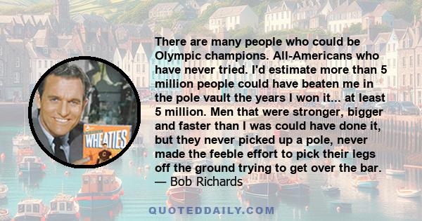 There are many people who could be Olympic champions. All-Americans who have never tried. I'd estimate more than 5 million people could have beaten me in the pole vault the years I won it... at least 5 million. Men that 