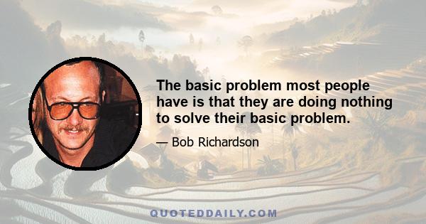 The basic problem most people have is that they are doing nothing to solve their basic problem.