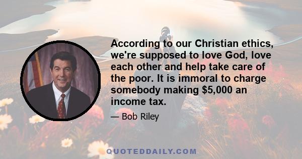 According to our Christian ethics, we're supposed to love God, love each other and help take care of the poor. It is immoral to charge somebody making $5,000 an income tax.