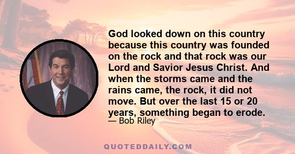 God looked down on this country because this country was founded on the rock and that rock was our Lord and Savior Jesus Christ. And when the storms came and the rains came, the rock, it did not move. But over the last