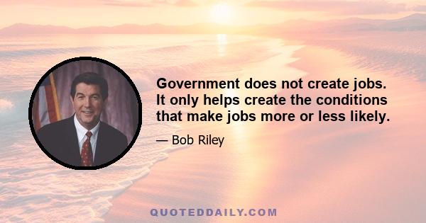 Government does not create jobs. It only helps create the conditions that make jobs more or less likely.