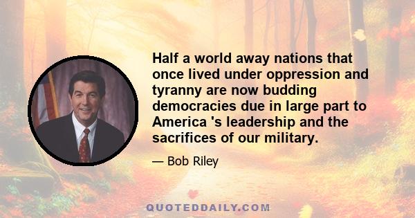 Half a world away nations that once lived under oppression and tyranny are now budding democracies due in large part to America 's leadership and the sacrifices of our military.