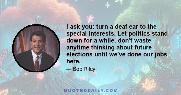 I ask you: turn a deaf ear to the special interests. Let politics stand down for a while. don't waste anytime thinking about future elections until we've done our jobs here.