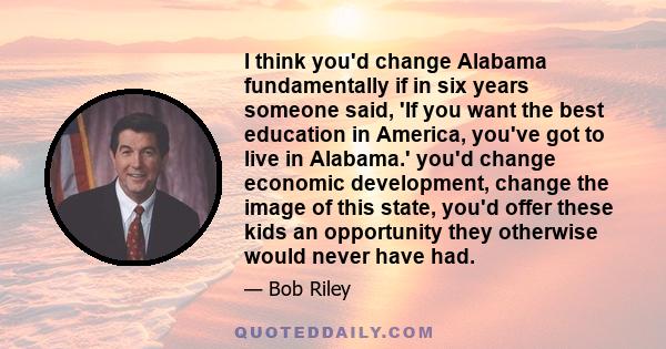 I think you'd change Alabama fundamentally if in six years someone said, 'If you want the best education in America, you've got to live in Alabama.' you'd change economic development, change the image of this state,