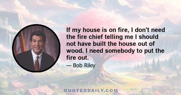 If my house is on fire, I don't need the fire chief telling me I should not have built the house out of wood. I need somebody to put the fire out.