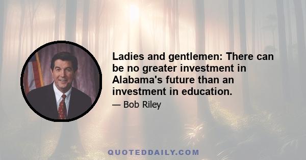 Ladies and gentlemen: There can be no greater investment in Alabama's future than an investment in education.