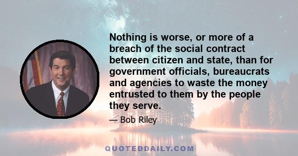 Nothing is worse, or more of a breach of the social contract between citizen and state, than for government officials, bureaucrats and agencies to waste the money entrusted to them by the people they serve.