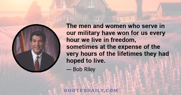 The men and women who serve in our military have won for us every hour we live in freedom, sometimes at the expense of the very hours of the lifetimes they had hoped to live.