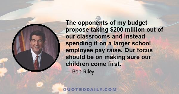 The opponents of my budget propose taking $200 million out of our classrooms and instead spending it on a larger school employee pay raise. Our focus should be on making sure our children come first.