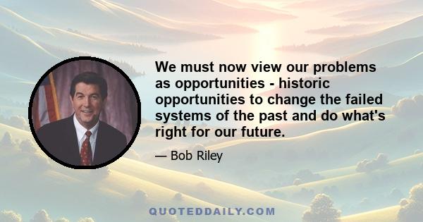 We must now view our problems as opportunities - historic opportunities to change the failed systems of the past and do what's right for our future.