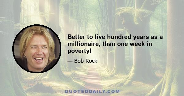 Better to live hundred years as a millionaire, than one week in poverty!