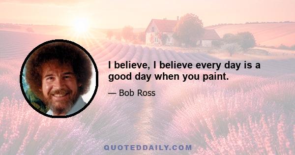 I believe, I believe every day is a good day when you paint.